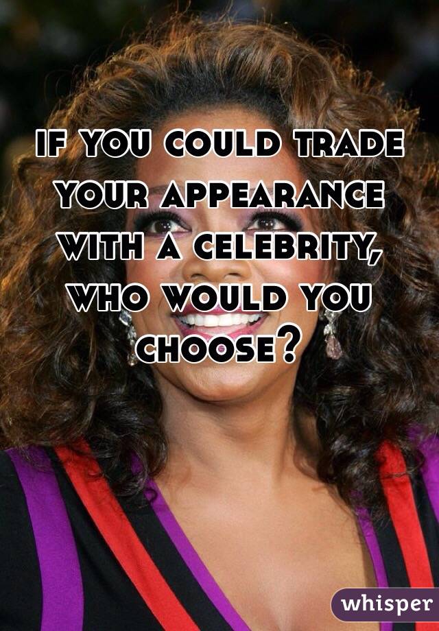 if you could trade your appearance with a celebrity, who would you choose?