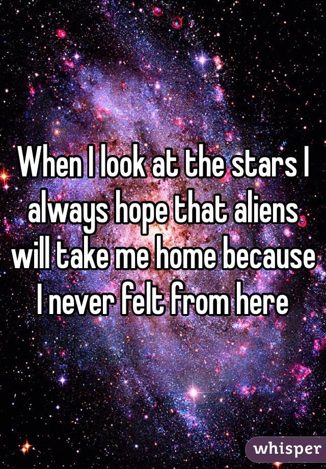 When I look at the stars I always hope that aliens will take me home because I never felt from here