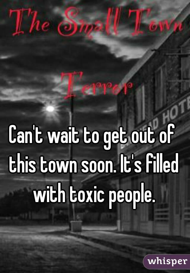 Can't wait to get out of this town soon. It's filled with toxic people.