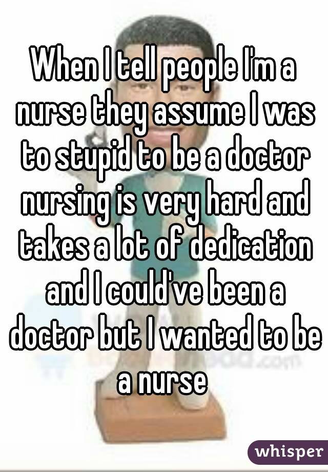 When I tell people I'm a nurse they assume I was to stupid to be a doctor nursing is very hard and takes a lot of dedication and I could've been a doctor but I wanted to be a nurse 