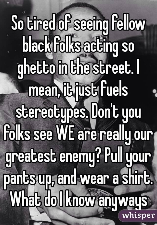 So tired of seeing fellow black folks acting so ghetto in the street. I mean, it just fuels stereotypes. Don't you folks see WE are really our greatest enemy? Pull your pants up, and wear a shirt. What do I know anyways 