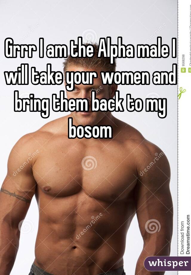 Grrr I am the Alpha male I will take your women and bring them back to my bosom 
