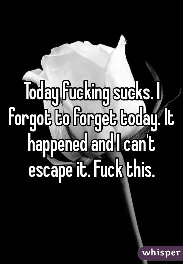 Today fucking sucks. I forgot to forget today. It happened and I can't escape it. Fuck this. 