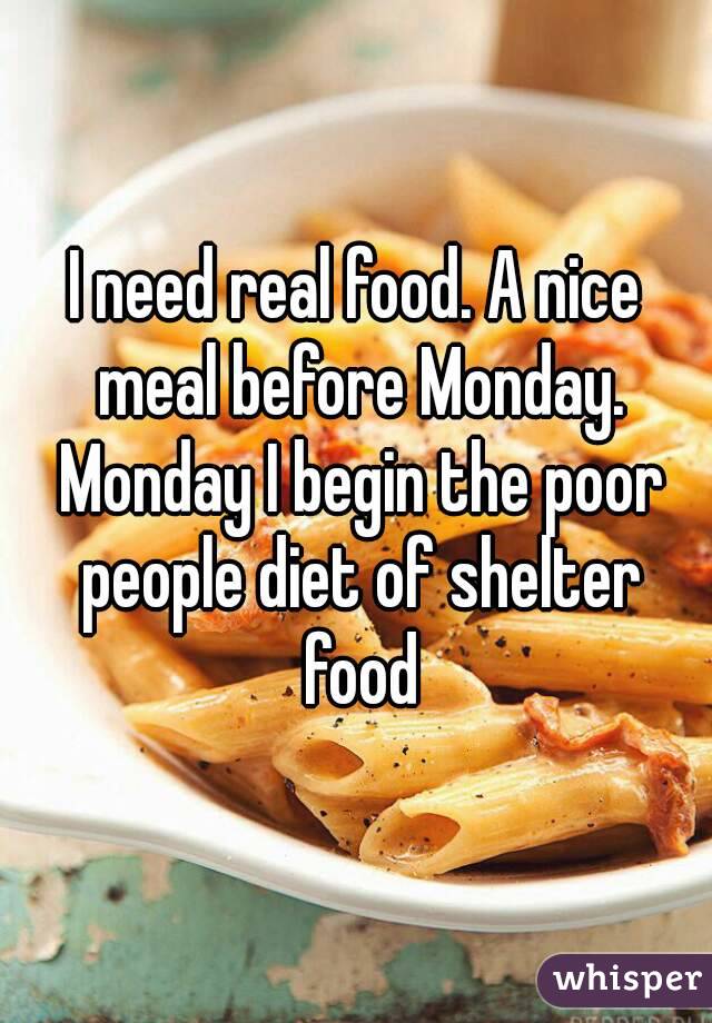 I need real food. A nice meal before Monday. Monday I begin the poor people diet of shelter food