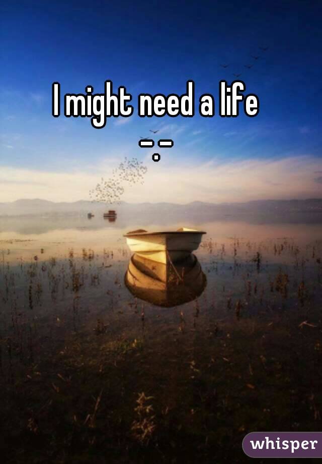 I might need a life
-.-