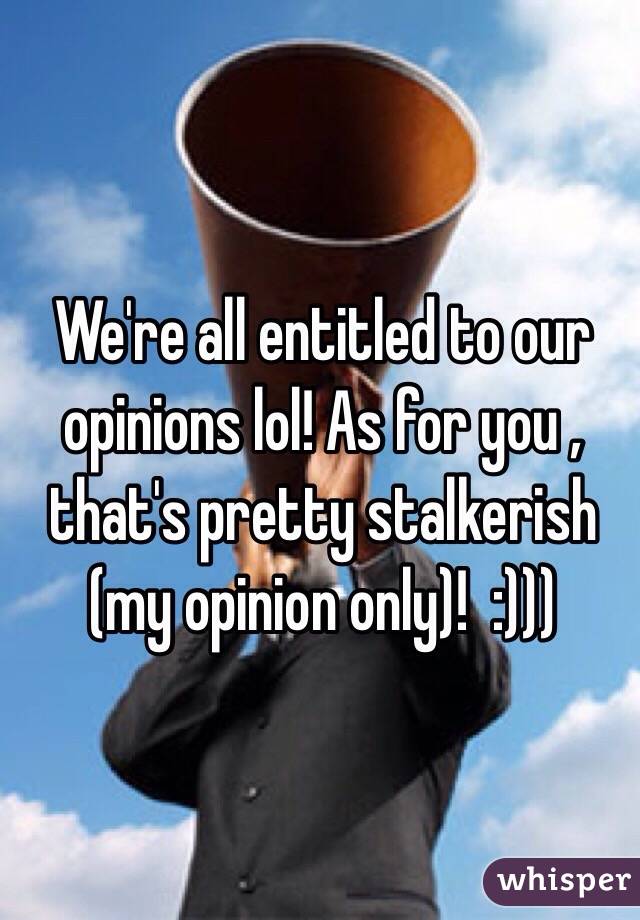 We're all entitled to our opinions lol! As for you , that's pretty stalkerish (my opinion only)!  :)))