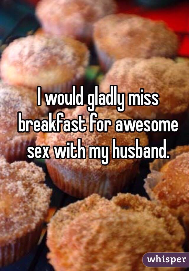 I would gladly miss breakfast for awesome sex with my husband. 