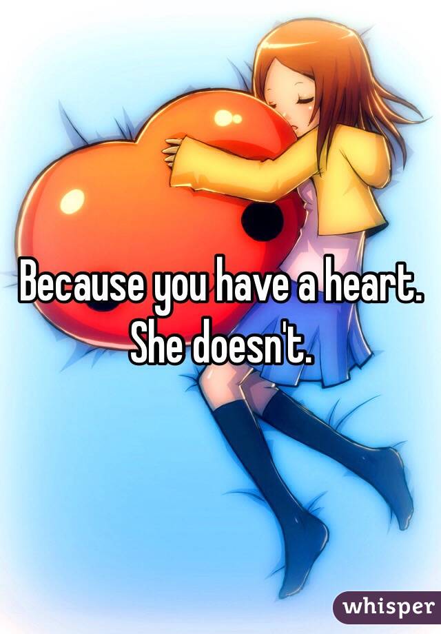 Because you have a heart. She doesn't.