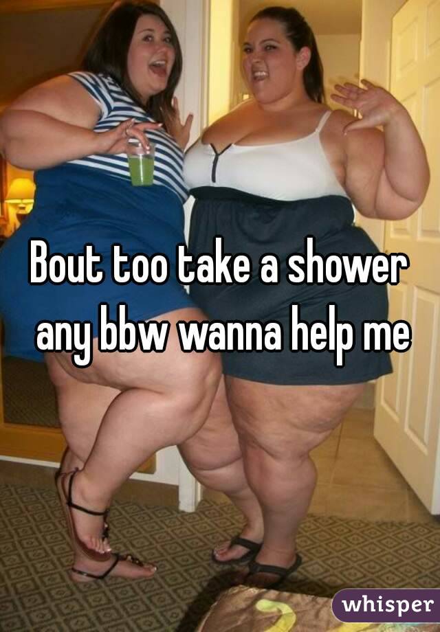 Bout too take a shower any bbw wanna help me