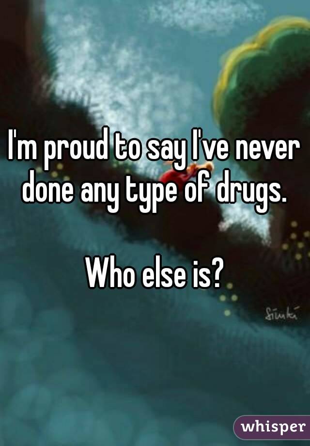 I'm proud to say I've never done any type of drugs. 

Who else is?