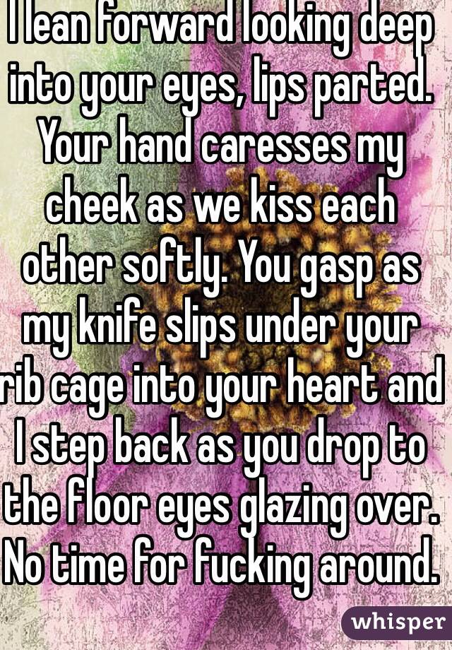 I lean forward looking deep into your eyes, lips parted. Your hand caresses my cheek as we kiss each other softly. You gasp as my knife slips under your rib cage into your heart and I step back as you drop to the floor eyes glazing over. No time for fucking around.