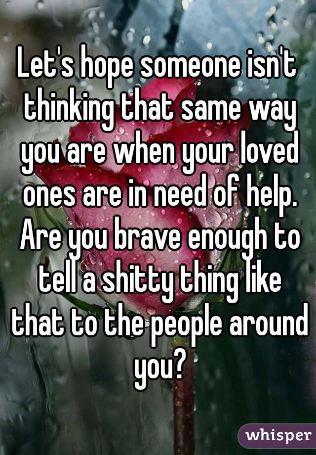 Let's hope someone isn't thinking that same way you are when your loved ones are in need of help. Are you brave enough to tell a shitty thing like that to the people around you?