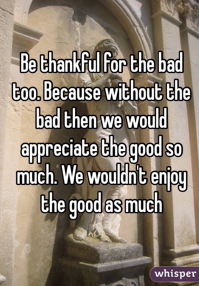 Be thankful for the bad too. Because without the bad then we would appreciate the good so much. We wouldn't enjoy the good as much 