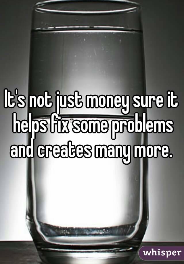 It's not just money sure it helps fix some problems and creates many more. 