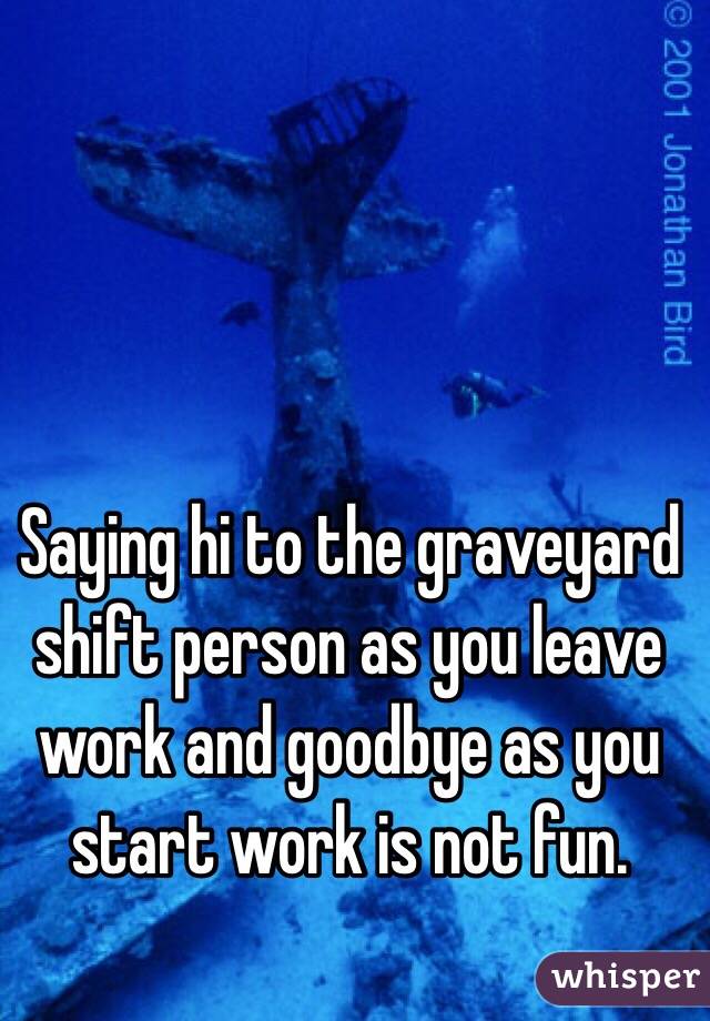 Saying hi to the graveyard shift person as you leave work and goodbye as you start work is not fun. 