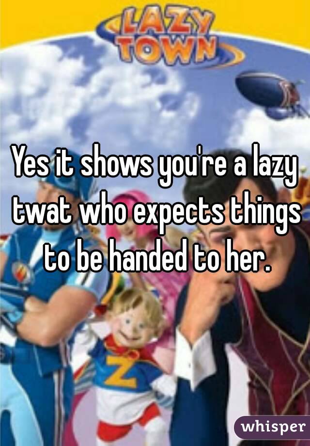 Yes it shows you're a lazy twat who expects things to be handed to her.