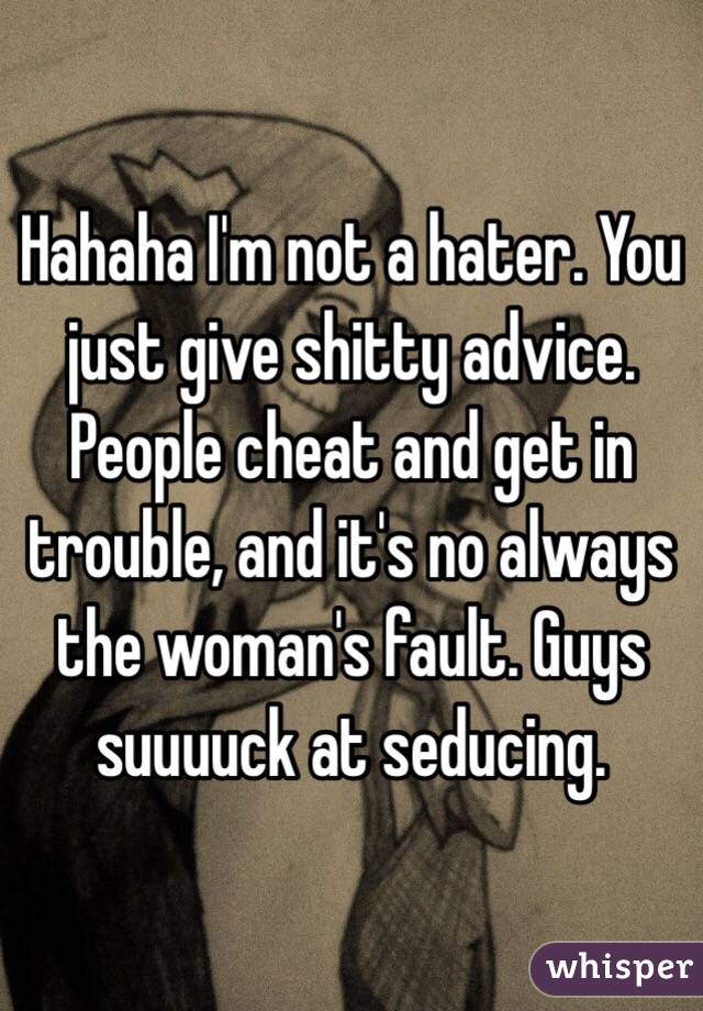 Hahaha I'm not a hater. You just give shitty advice. People cheat and get in trouble, and it's no always the woman's fault. Guys suuuuck at seducing. 