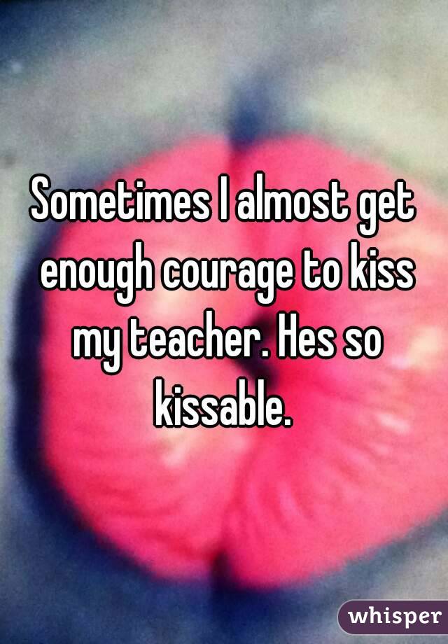 Sometimes I almost get enough courage to kiss my teacher. Hes so kissable. 