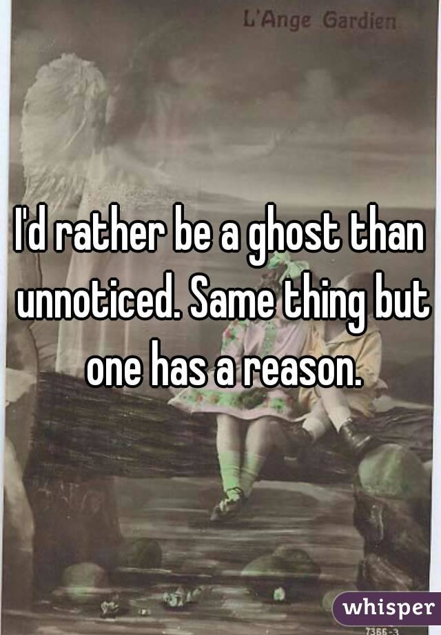I'd rather be a ghost than unnoticed. Same thing but one has a reason.