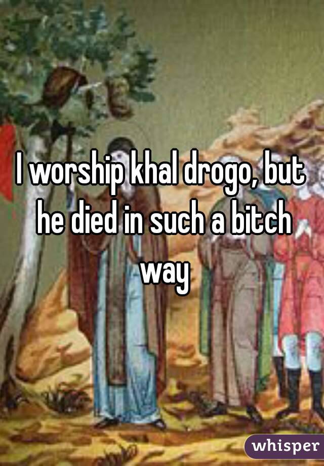 I worship khal drogo, but he died in such a bitch way