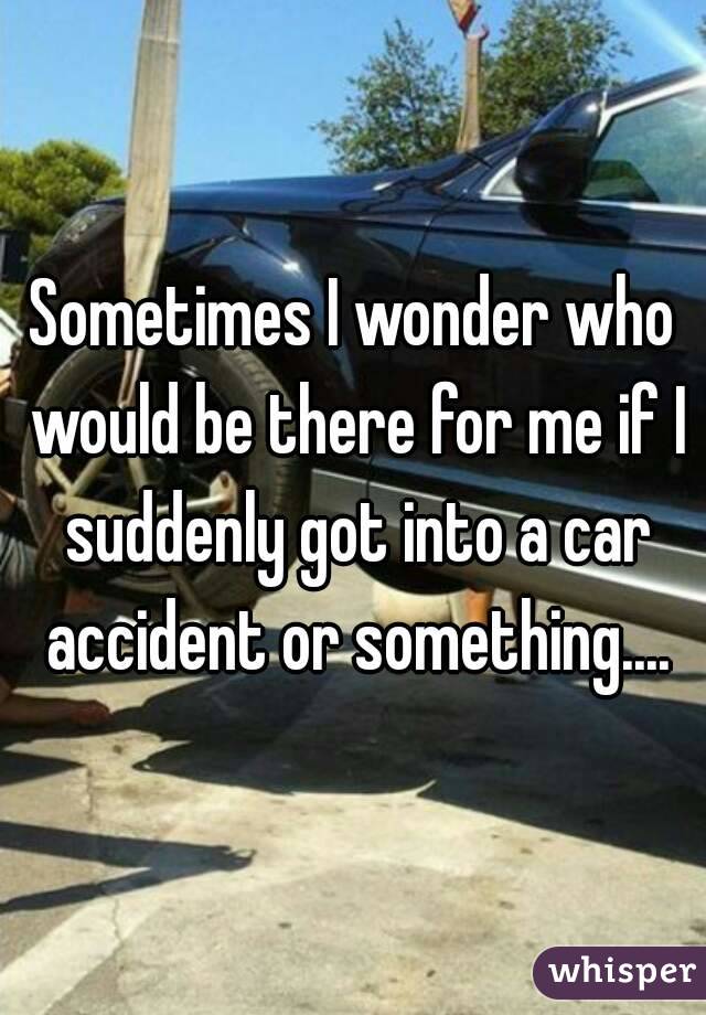 Sometimes I wonder who would be there for me if I suddenly got into a car accident or something....
