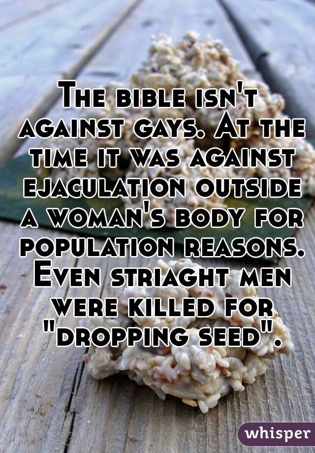 The bible isn't against gays. At the time it was against ejaculation outside a woman's body for population reasons. Even striaght men were killed for "dropping seed".