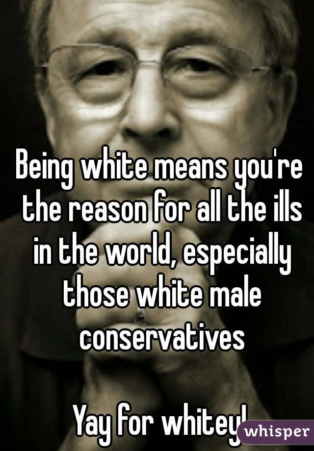 Being white means you're the reason for all the ills in the world, especially those white male conservatives

Yay for whitey!