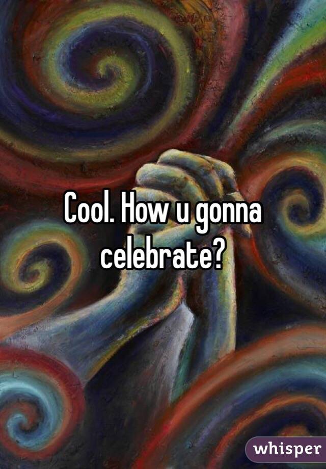 Cool. How u gonna celebrate?