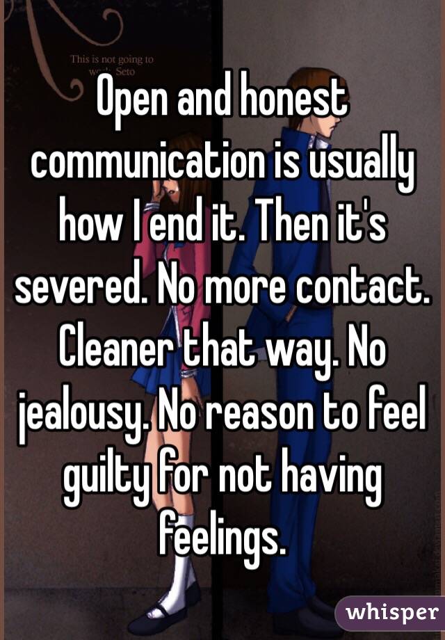 Open and honest communication is usually how I end it. Then it's severed. No more contact. Cleaner that way. No jealousy. No reason to feel guilty for not having feelings.