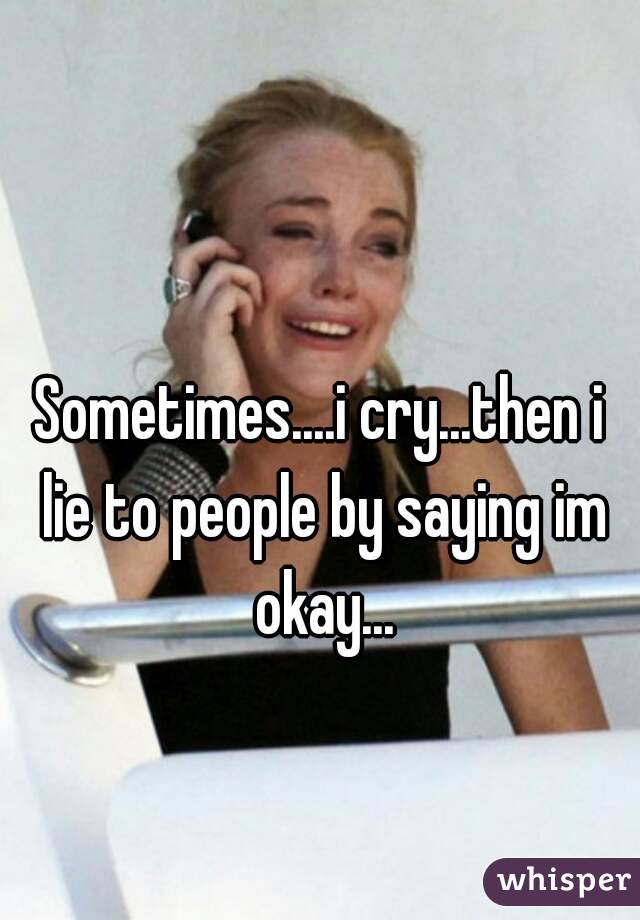 Sometimes....i cry...then i lie to people by saying im okay...