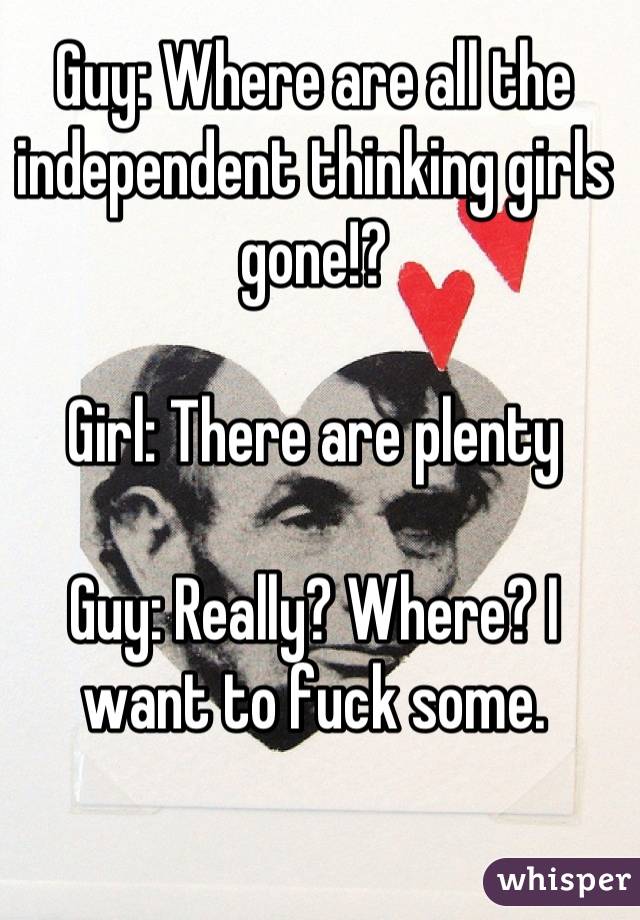 Guy: Where are all the independent thinking girls gone!?

Girl: There are plenty

Guy: Really? Where? I want to fuck some.