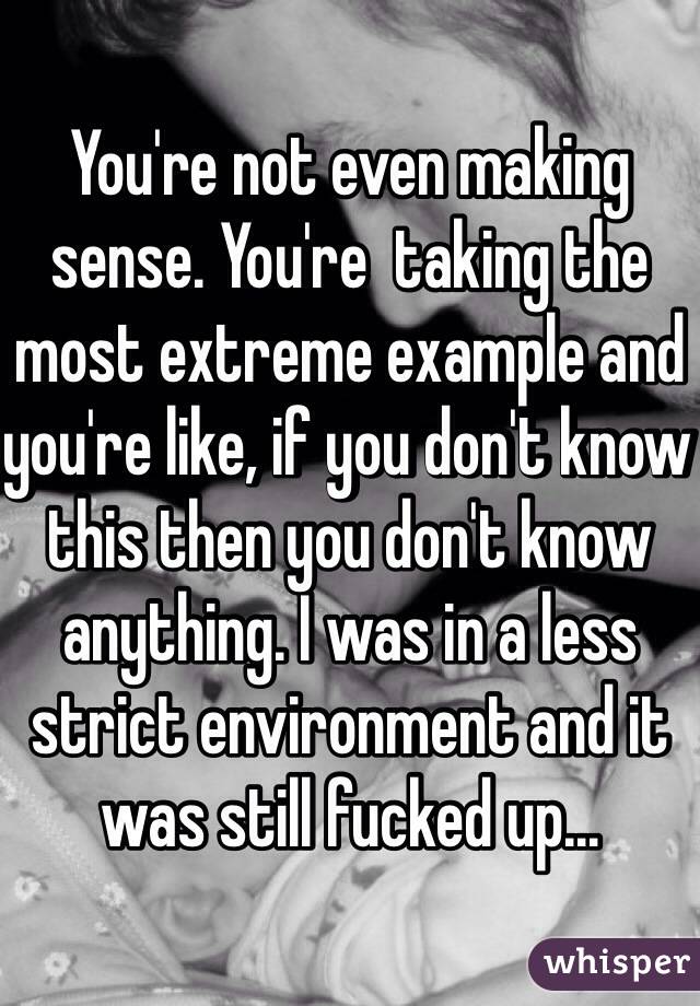 You're not even making sense. You're  taking the most extreme example and you're like, if you don't know this then you don't know anything. I was in a less strict environment and it was still fucked up...