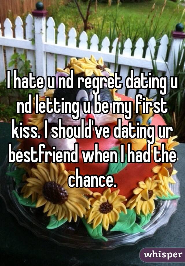 I hate u nd regret dating u nd letting u be my first kiss. I should've dating ur bestfriend when I had the chance.