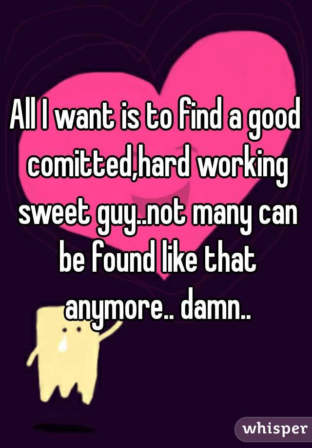 All I want is to find a good comitted,hard working sweet guy..not many can be found like that anymore.. damn..