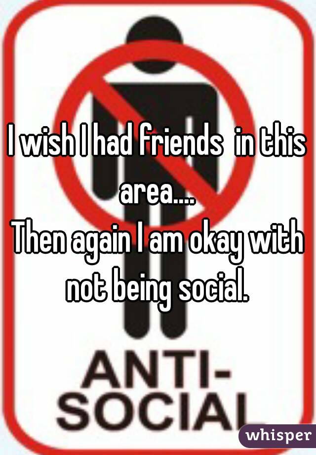 I wish I had friends  in this area.... 
Then again I am okay with not being social. 