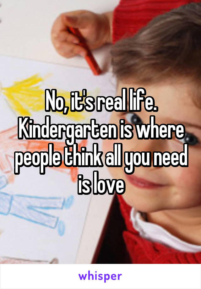 No, it's real life. Kindergarten is where people think all you need is love