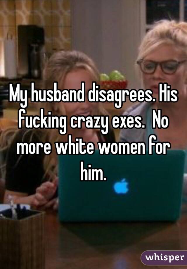My husband disagrees. His fucking crazy exes.  No more white women for him. 