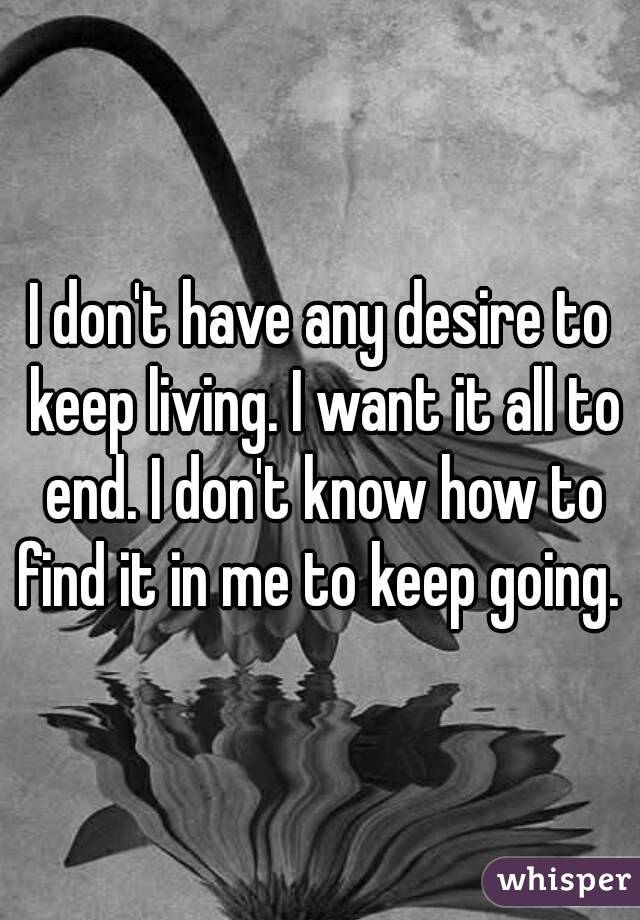 I don't have any desire to keep living. I want it all to end. I don't know how to find it in me to keep going. 