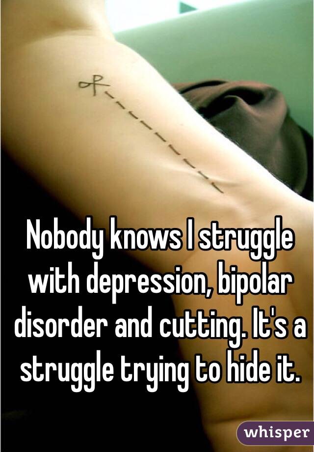 Nobody knows I struggle with depression, bipolar disorder and cutting. It's a struggle trying to hide it.
