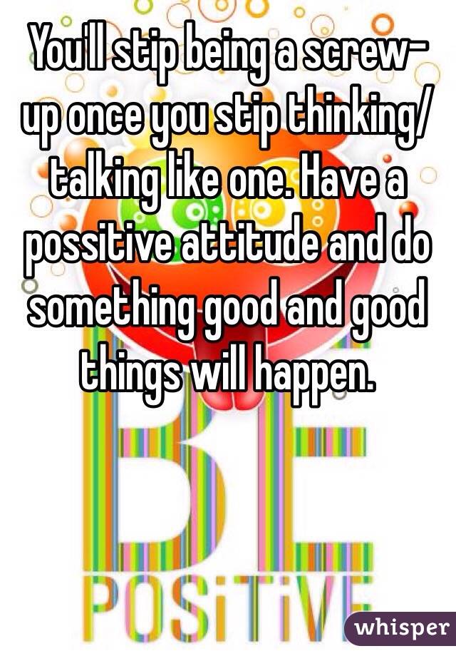 You'll stip being a screw-up once you stip thinking/talking like one. Have a possitive attitude and do something good and good things will happen. 