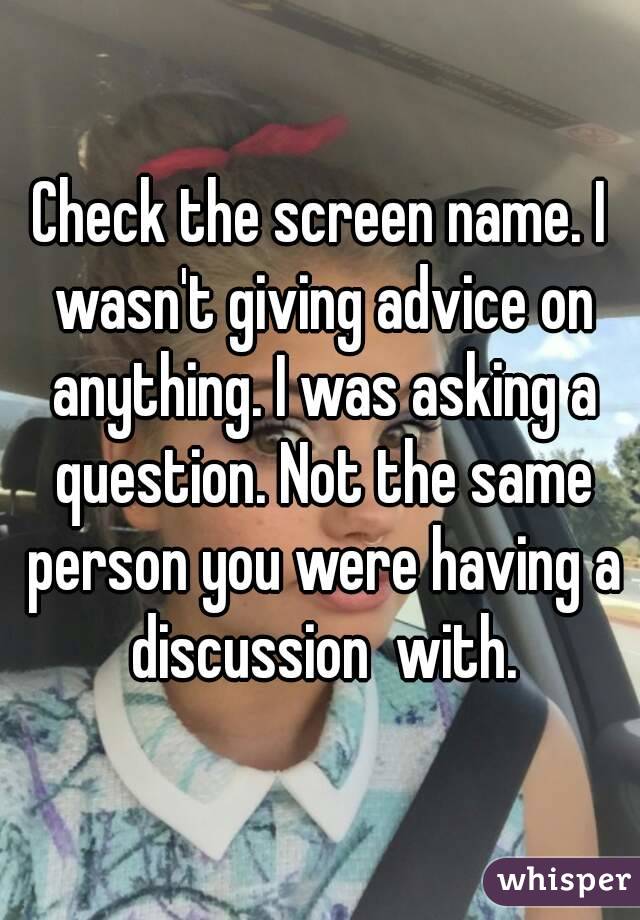 Check the screen name. I wasn't giving advice on anything. I was asking a question. Not the same person you were having a discussion  with.