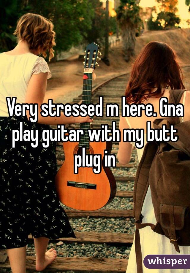 Very stressed m here. Gna play guitar with my butt plug in