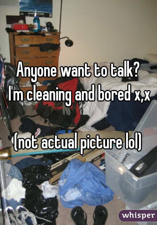 Anyone want to talk?
  I'm cleaning and bored x,x 

(not actual picture lol)