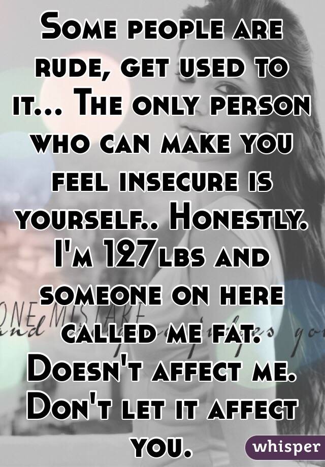 Some people are rude, get used to it... The only person who can make you feel insecure is yourself.. Honestly. I'm 127lbs and someone on here called me fat. Doesn't affect me. Don't let it affect you. 
