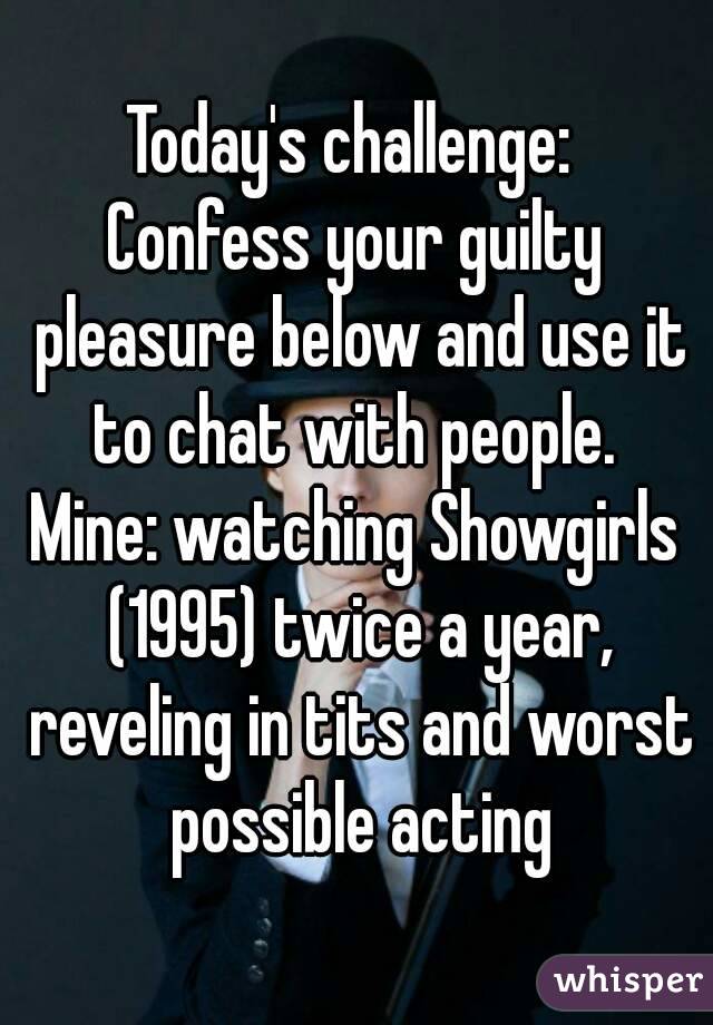 Today's challenge: 
Confess your guilty pleasure below and use it to chat with people. 
Mine: watching Showgirls (1995) twice a year, reveling in tits and worst possible acting