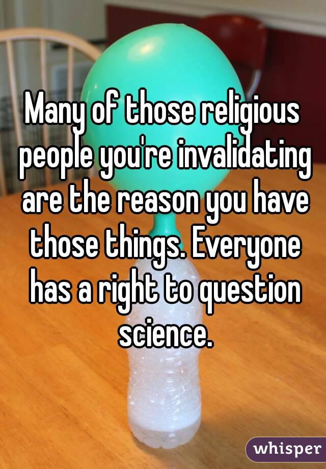 Many of those religious people you're invalidating are the reason you have those things. Everyone has a right to question science.