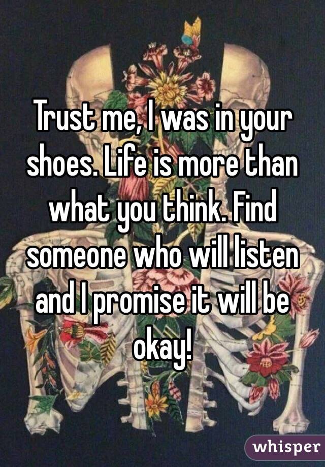 Trust me, I was in your shoes. Life is more than what you think. Find someone who will listen and I promise it will be okay!