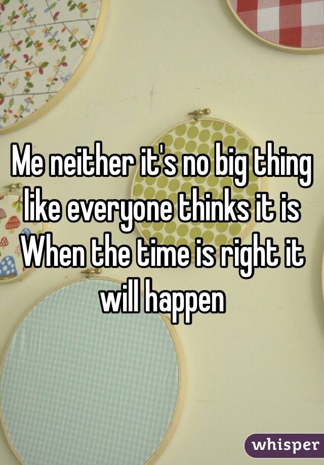 Me neither it's no big thing like everyone thinks it is 
When the time is right it will happen 
