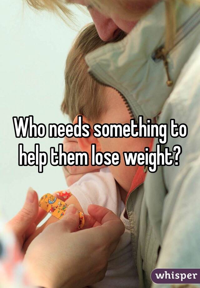 Who needs something to help them lose weight?