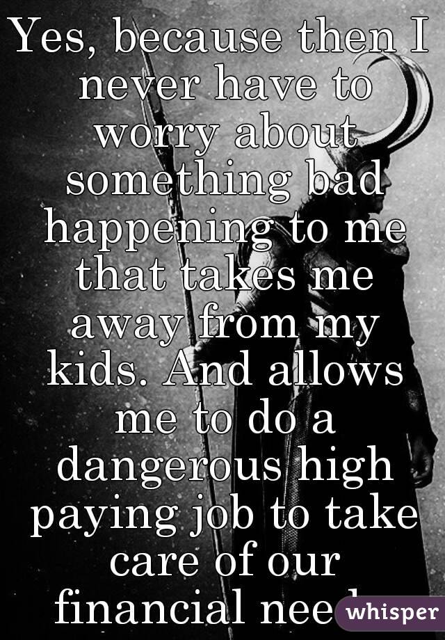 Yes, because then I never have to worry about something bad happening to me that takes me away from my kids. And allows me to do a dangerous high paying job to take care of our financial needs.